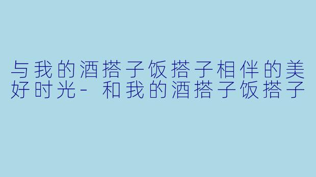 与我的酒搭子饭搭子相伴的美好时光-和我的酒搭子饭搭子