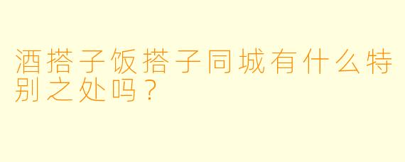 酒搭子饭搭子同城有什么特别之处吗？