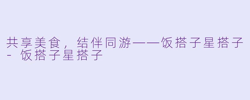 共享美食，结伴同游——饭搭子星搭子-饭搭子星搭子