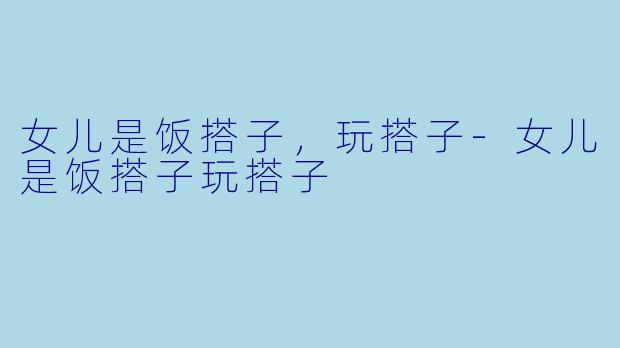 女儿是饭搭子，玩搭子-女儿是饭搭子玩搭子