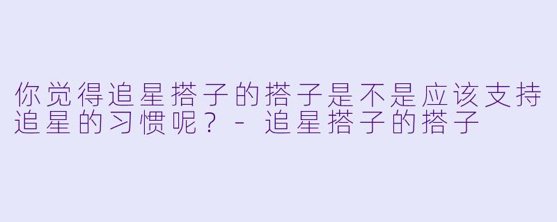 你觉得追星搭子的搭子是不是应该支持追星的习惯呢？
