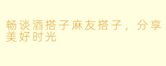 畅谈酒搭子麻友搭子，分享美好时光