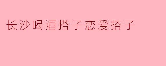 长沙喝酒搭子恋爱搭子