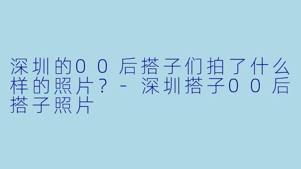 深圳的00后搭子们拍了什么样的照片？