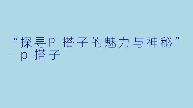 “探寻P搭子的魅力与神秘”-p搭子