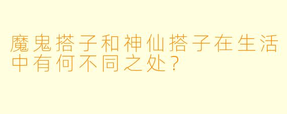 魔鬼搭子和神仙搭子在生活中有何不同之处？