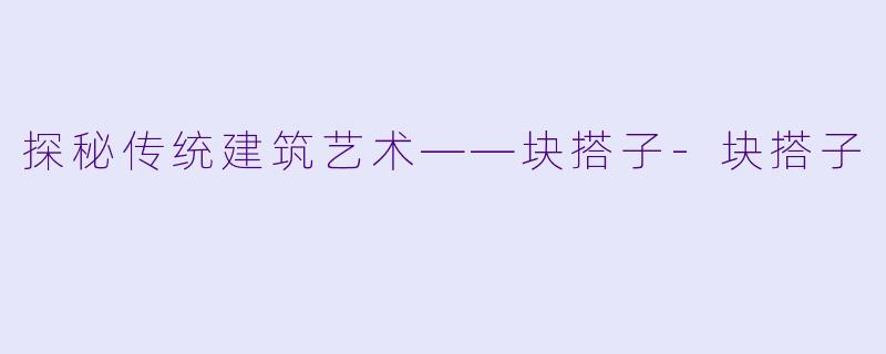 探秘传统建筑艺术——块搭子-块搭子