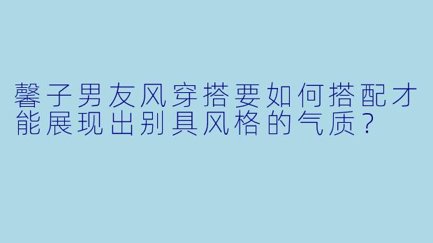 馨子男友风穿搭要如何搭配才能展现出别具风格的气质？