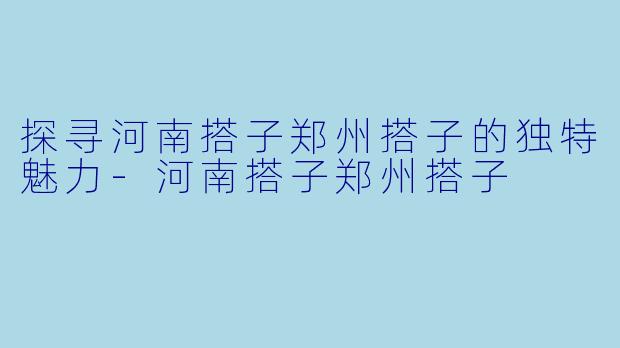 探寻河南搭子郑州搭子的独特魅力-河南搭子郑州搭子
