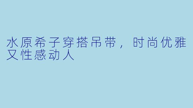水原希子穿搭吊带，时尚优雅又性感动人