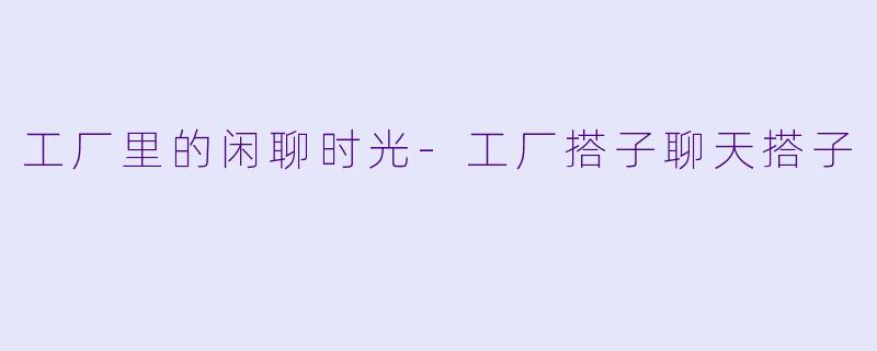 工厂里的闲聊时光-工厂搭子聊天搭子