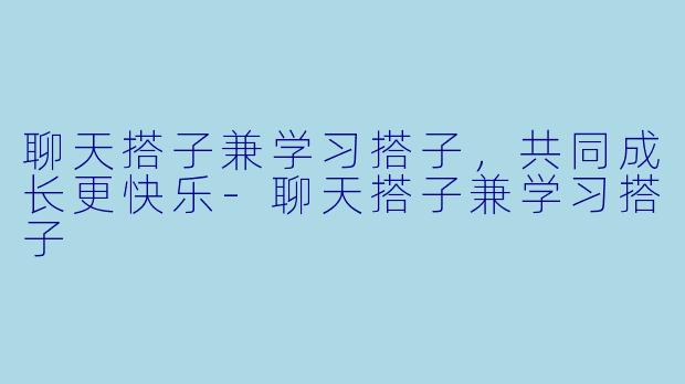 聊天搭子兼学习搭子，共同成长更快乐-聊天搭子兼学习搭子