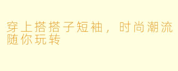穿上搭搭子短袖，时尚潮流随你玩转