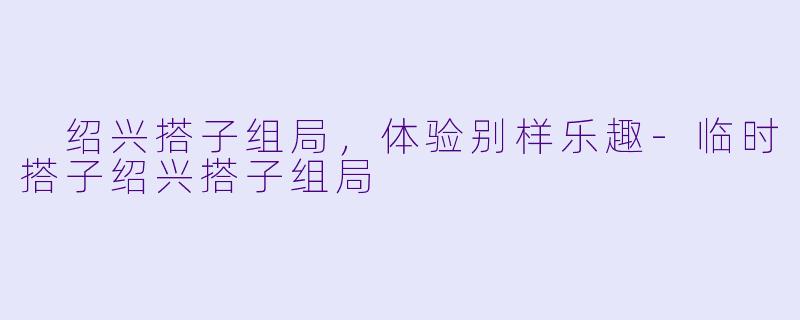  绍兴搭子组局，体验别样乐趣-临时搭子绍兴搭子组局