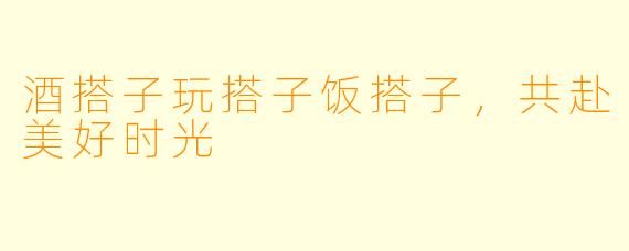 酒搭子玩搭子饭搭子，共赴美好时光
