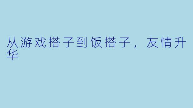 从游戏搭子到饭搭子，友情升华