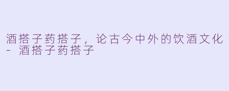 酒搭子药搭子，论古今中外的饮酒文化-酒搭子药搭子