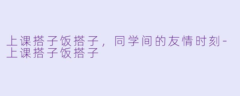 上课搭子饭搭子，同学间的友情时刻-上课搭子饭搭子