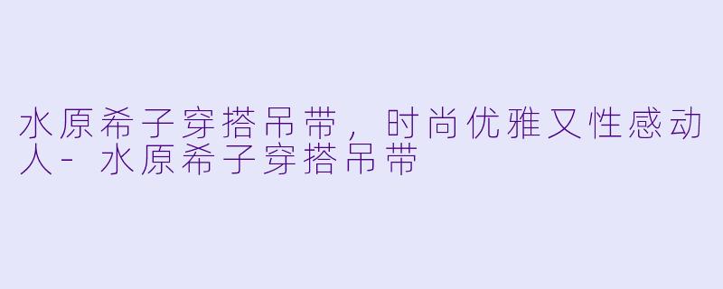 水原希子穿搭吊带，时尚优雅又性感动人-水原希子穿搭吊带