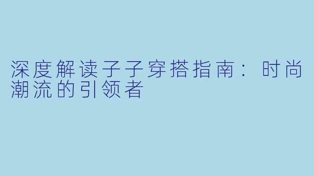 深度解读子子穿搭指南：时尚潮流的引领者