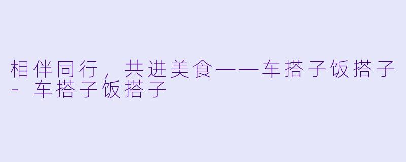 相伴同行，共进美食——车搭子饭搭子-车搭子饭搭子