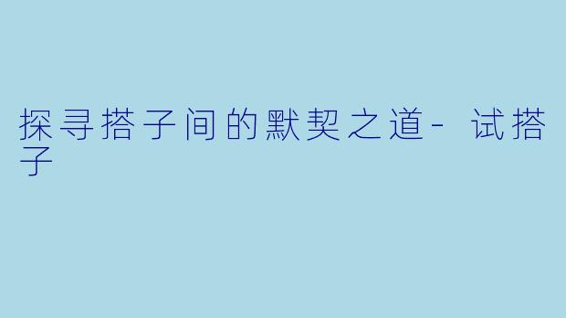 探寻搭子间的默契之道-试搭子