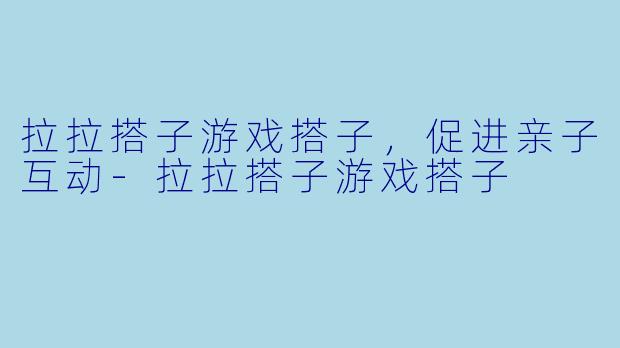 拉拉搭子游戏搭子，促进亲子互动-拉拉搭子游戏搭子