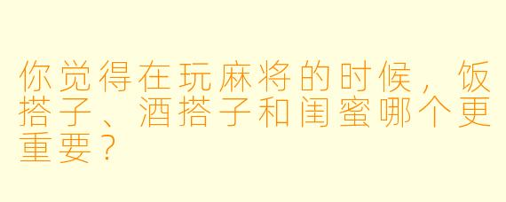 你觉得在玩麻将的时候，饭搭子、酒搭子和闺蜜哪个更重要？