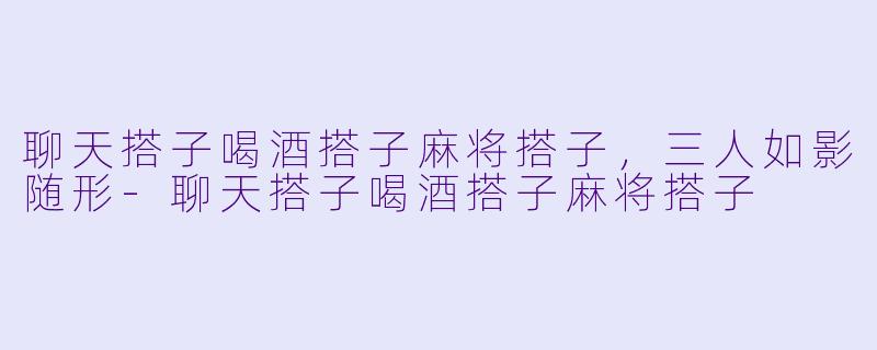 聊天搭子喝酒搭子麻将搭子，三人如影随形-聊天搭子喝酒搭子麻将搭子