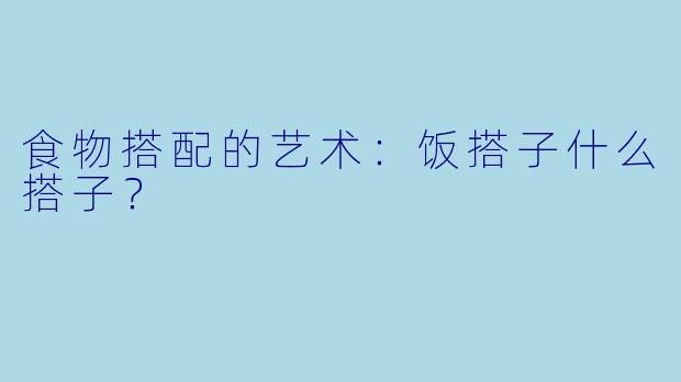 食物搭配的艺术：饭搭子什么搭子？
