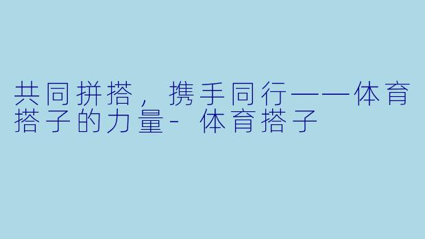 共同拼搭，携手同行——体育搭子的力量-体育搭子