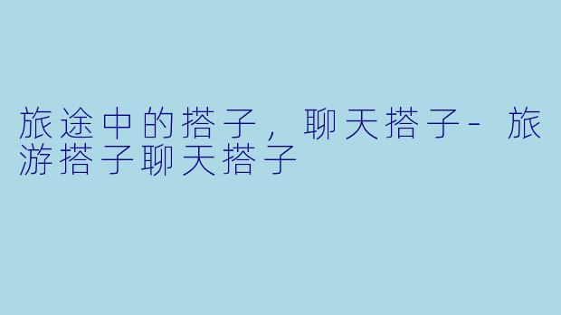 旅途中的搭子，聊天搭子-旅游搭子聊天搭子