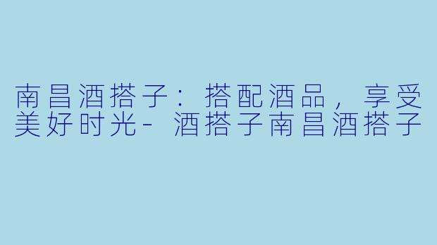 南昌酒搭子：搭配酒品，享受美好时光-酒搭子南昌酒搭子