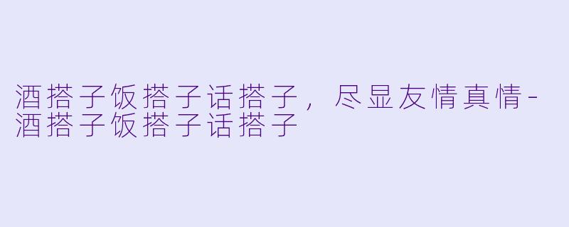 酒搭子饭搭子话搭子，尽显友情真情-酒搭子饭搭子话搭子