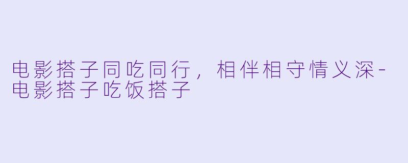 电影搭子同吃同行，相伴相守情义深-电影搭子吃饭搭子