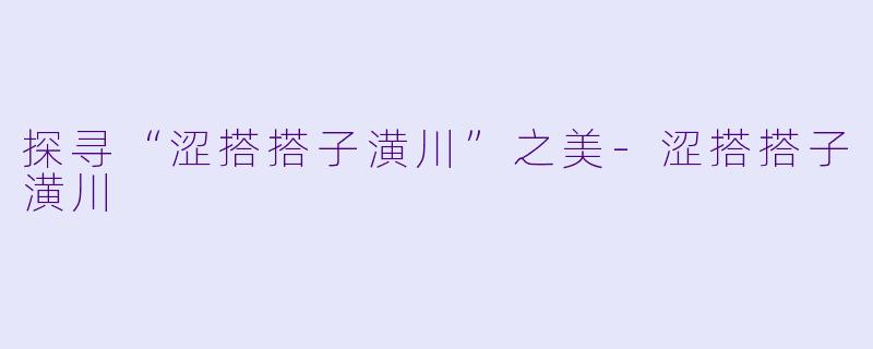 探寻“涩搭搭子潢川”之美-涩搭搭子潢川
