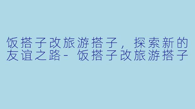 饭搭子改旅游搭子，探索新的友谊之路-饭搭子改旅游搭子