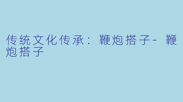 传统文化传承：鞭炮搭子-鞭炮搭子