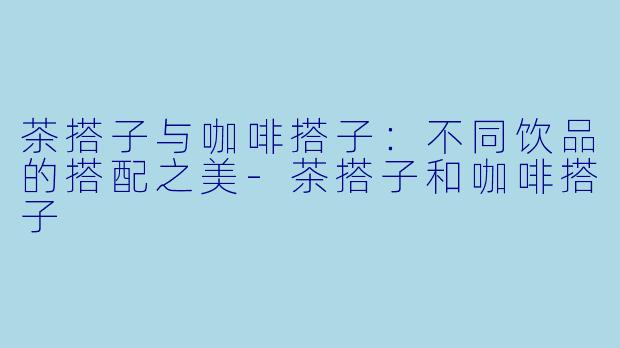 茶搭子与咖啡搭子：不同饮品的搭配之美-茶搭子和咖啡搭子