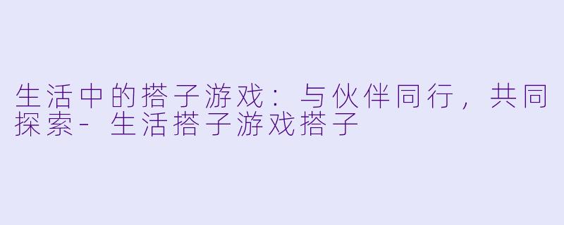 生活中的搭子游戏：与伙伴同行，共同探索-生活搭子游戏搭子