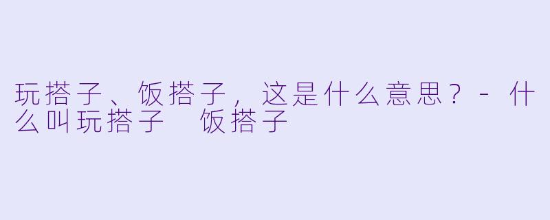 玩搭子、饭搭子，这是什么意思？-什么叫玩搭子 饭搭子