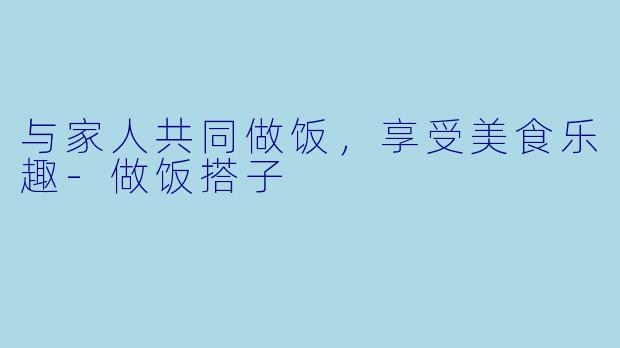与家人共同做饭，享受美食乐趣-做饭搭子