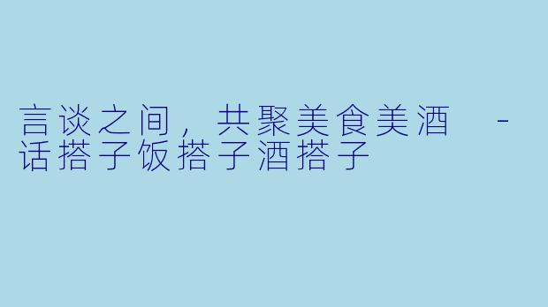 言谈之间，共聚美食美酒 -话搭子饭搭子酒搭子