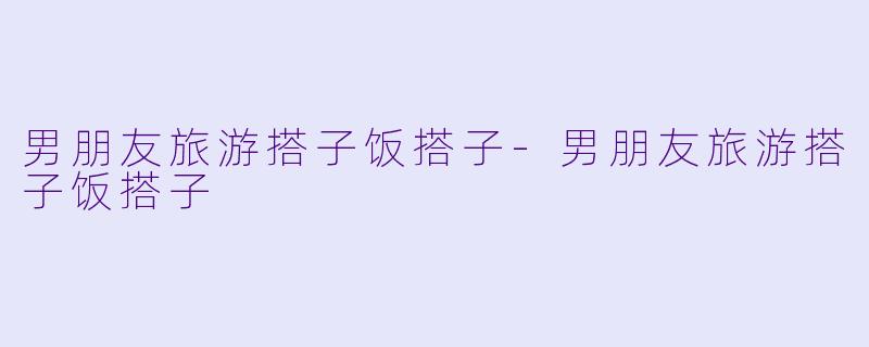 男朋友旅游搭子饭搭子-男朋友旅游搭子饭搭子