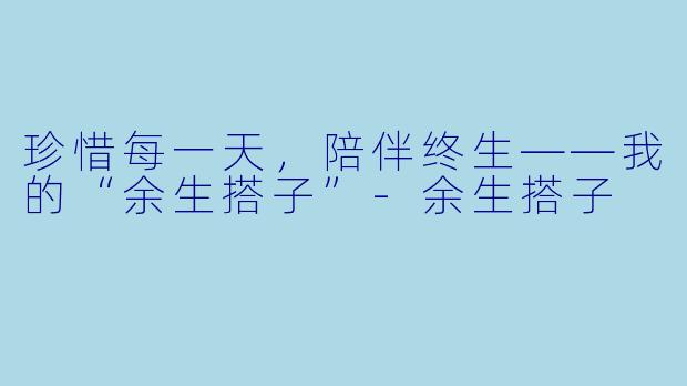 珍惜每一天，陪伴终生——我的“余生搭子”-余生搭子