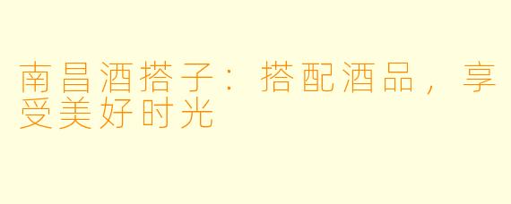 南昌酒搭子：搭配酒品，享受美好时光