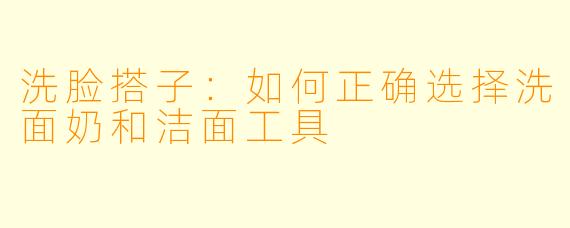 洗脸搭子：如何正确选择洗面奶和洁面工具