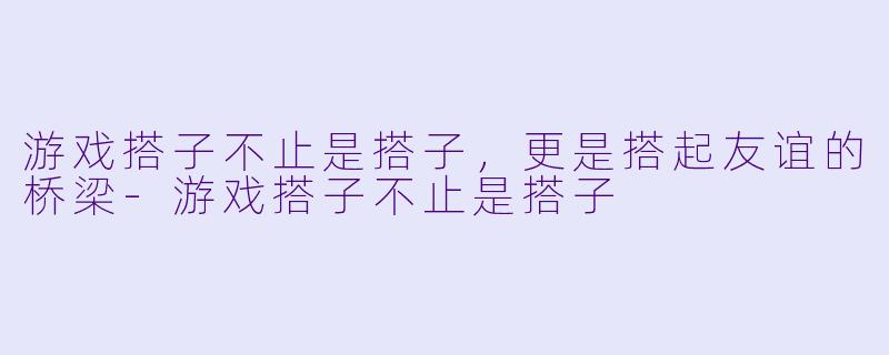 游戏搭子不止是搭子，更是搭起友谊的桥梁-游戏搭子不止是搭子