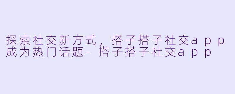 探索社交新方式，搭子搭子社交app成为热门话题-搭子搭子社交app