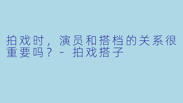 拍戏时，演员和搭档的关系很重要吗？